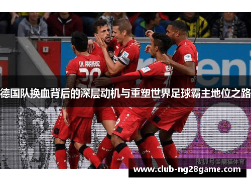 德国队换血背后的深层动机与重塑世界足球霸主地位之路