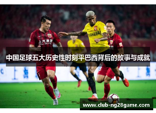 中国足球五大历史性时刻平巴西背后的故事与成就